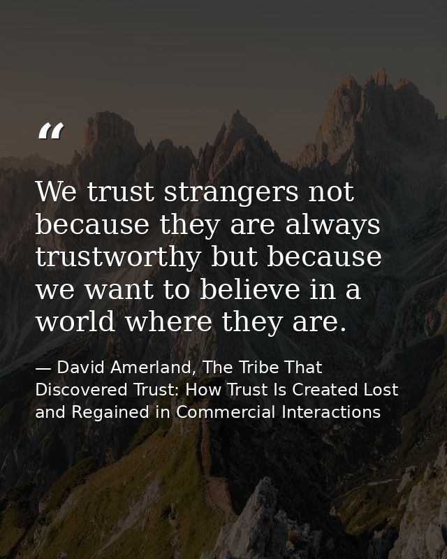 We trust strangers not because they are always trustworthy but because we want to believe in a world where they are. — David Amerland, The Tribe That Discovered Trust: How Trust Is Created Lost and Regained in Commercial Interactions