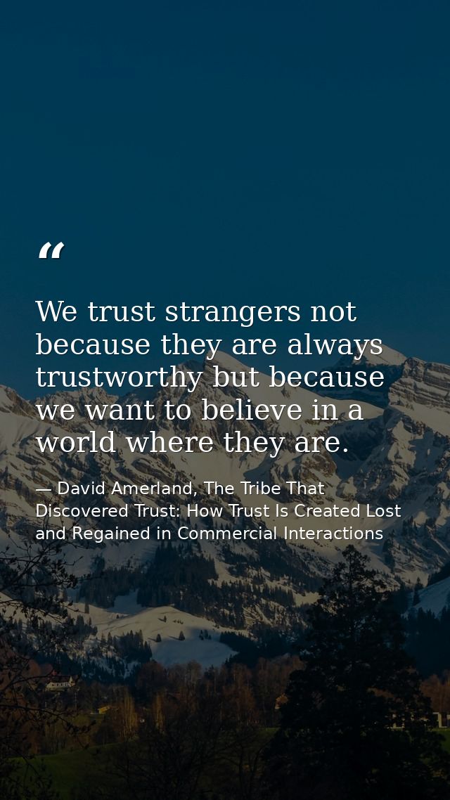 We trust strangers not because they are always trustworthy but because we want to believe in a world where they are. — David Amerland, The Tribe That Discovered Trust: How Trust Is Created Lost and Regained in Commercial Interactions