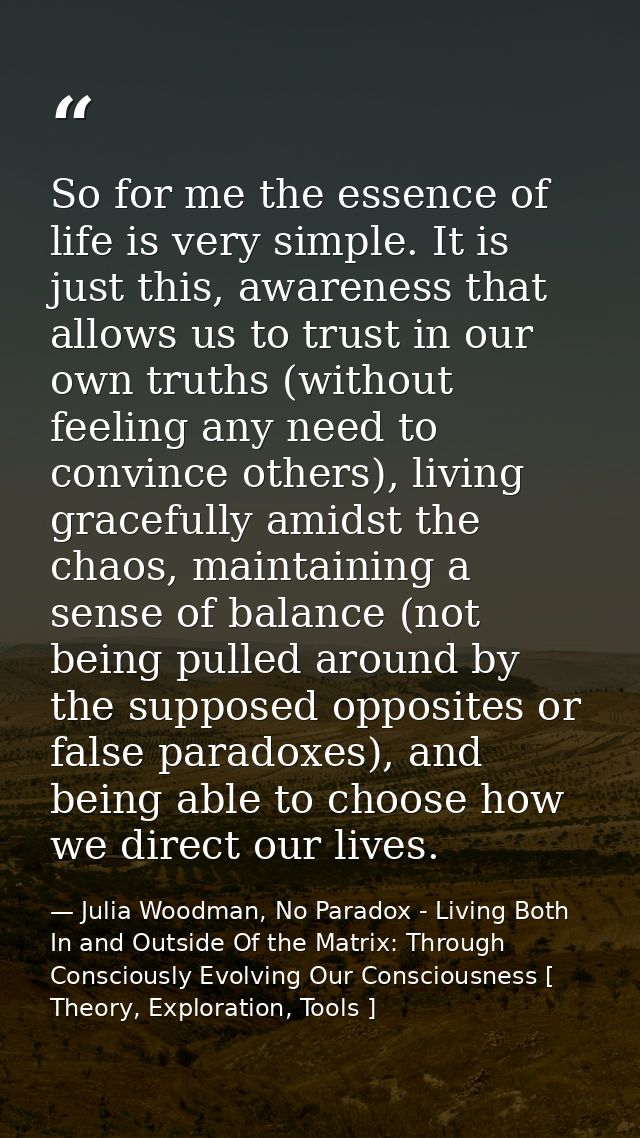 So for me the essence of life is very simple. It is just this, awareness that allows us to trust in our own truths (with — Julia Woodman, No Paradox - Living Both In and Outside Of the Matrix: Through Consciously Evolving Our Consciousness [ Theory, Exploration, Tools ]