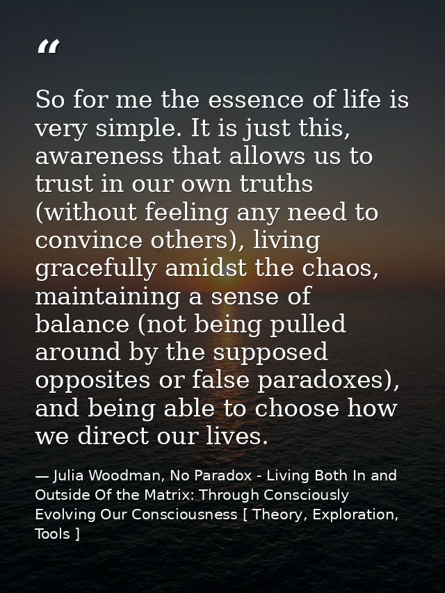 So for me the essence of life is very simple. It is just this, awareness that allows us to trust in our own truths (with — Julia Woodman, No Paradox - Living Both In and Outside Of the Matrix: Through Consciously Evolving Our Consciousness [ Theory, Exploration, Tools ]