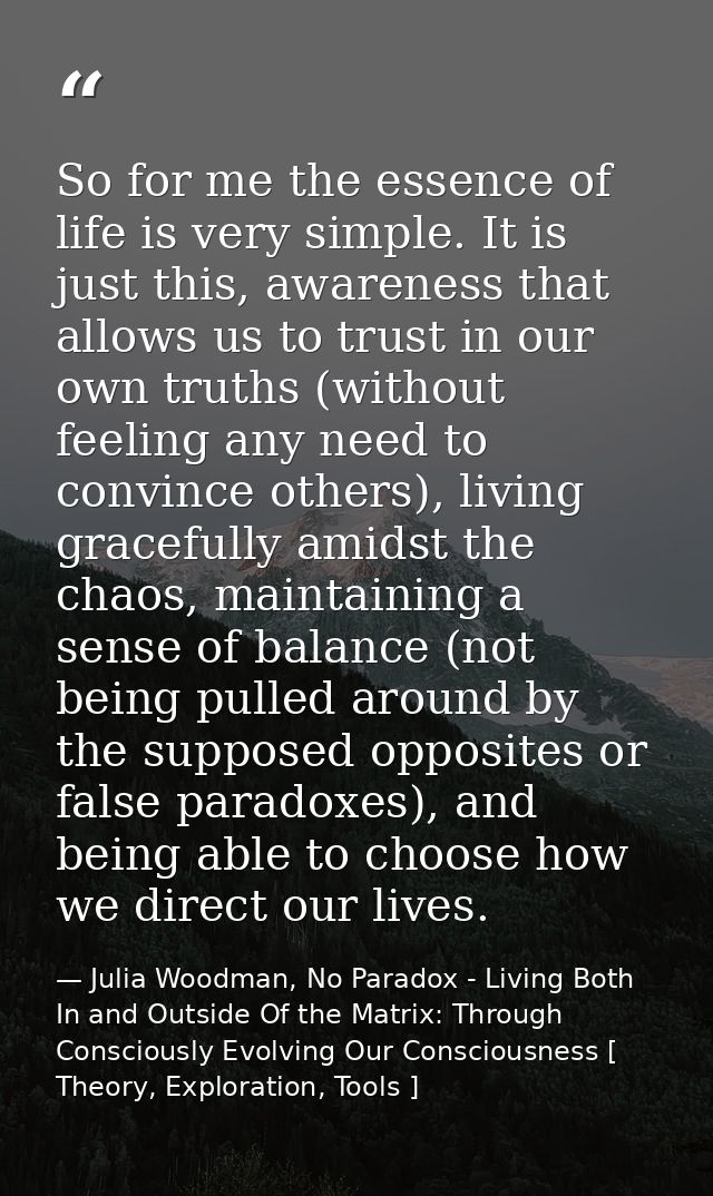 So for me the essence of life is very simple. It is just this, awareness that allows us to trust in our own truths (with — Julia Woodman, No Paradox - Living Both In and Outside Of the Matrix: Through Consciously Evolving Our Consciousness [ Theory, Exploration, Tools ]