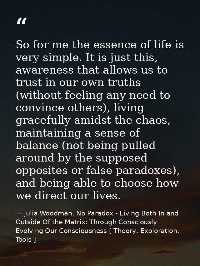 So for me the essence of life is very simple. It is just this, awareness that allows us to trust in our own truths (with — Julia Woodman, No Paradox - Living Both In and Outside Of the Matrix: Through Consciously Evolving Our Consciousness [ Theory, Exploration, Tools ]