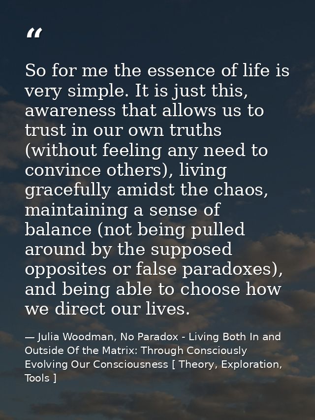 So for me the essence of life is very simple. It is just this, awareness that allows us to trust in our own truths (with — Julia Woodman, No Paradox - Living Both In and Outside Of the Matrix: Through Consciously Evolving Our Consciousness [ Theory, Exploration, Tools ]
