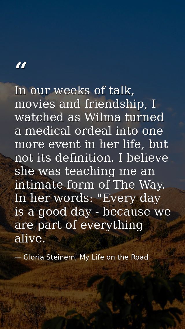 In our weeks of talk, movies and friendship, I watched as Wilma turned a medical ordeal into one more event in her life, — Gloria Steinem, My Life on the Road