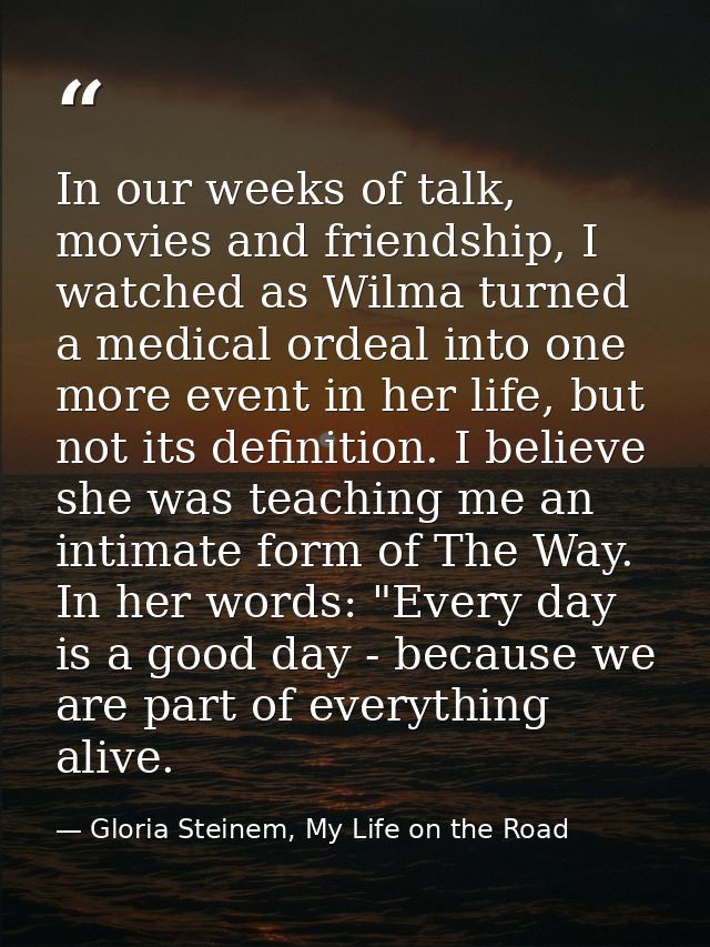 In our weeks of talk, movies and friendship, I watched as Wilma turned a medical ordeal into one more event in her life, — Gloria Steinem, My Life on the Road