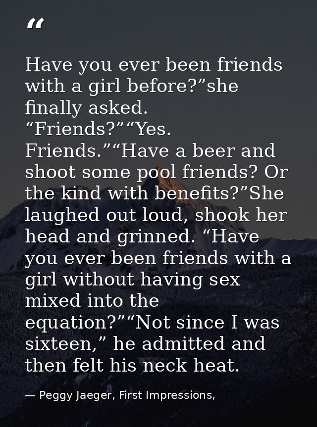 Have you ever been friends with a girl before?”she finally asked. “Friends?”“Yes. Friends.”“Have a beer and shoot some p — Peggy Jaeger, First Impressions,