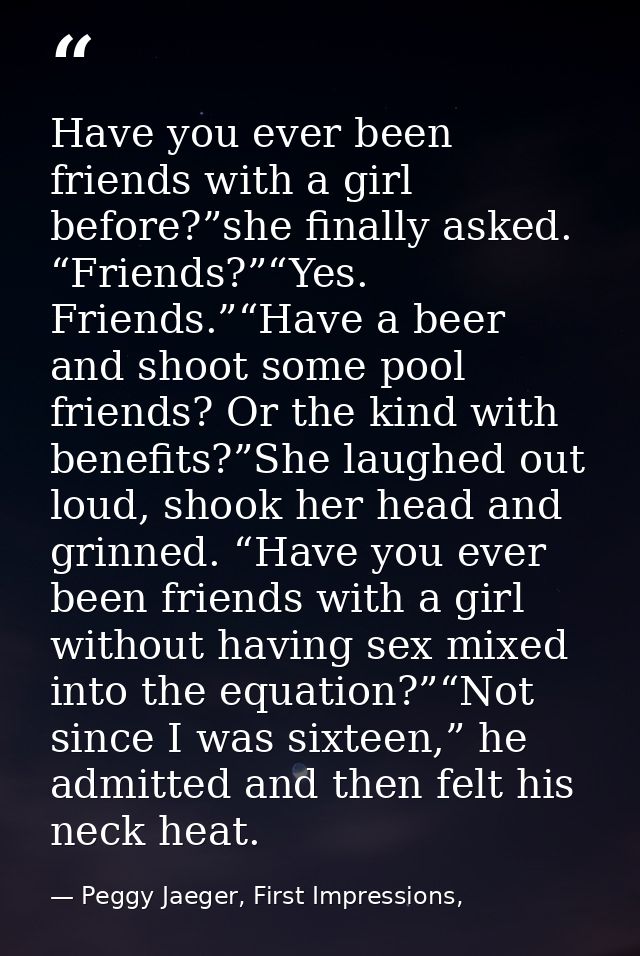 Have you ever been friends with a girl before?”she finally asked. “Friends?”“Yes. Friends.”“Have a beer and shoot some p — Peggy Jaeger, First Impressions,
