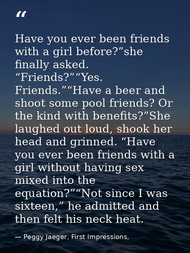 Have you ever been friends with a girl before?”she finally asked. “Friends?”“Yes. Friends.”“Have a beer and shoot some p — Peggy Jaeger, First Impressions,