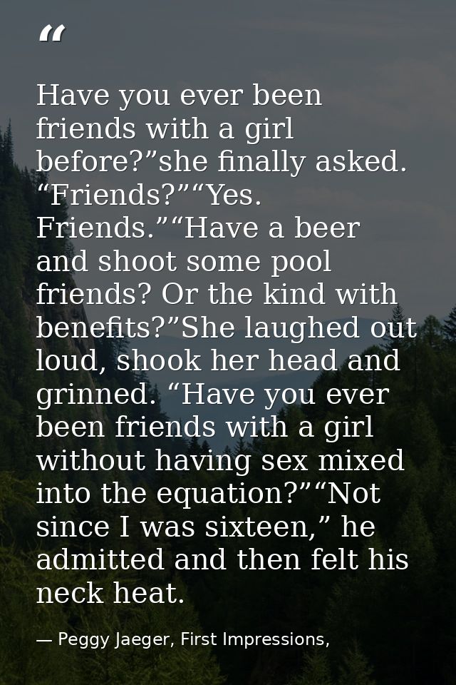 Have you ever been friends with a girl before?”she finally asked. “Friends?”“Yes. Friends.”“Have a beer and shoot some p — Peggy Jaeger, First Impressions,