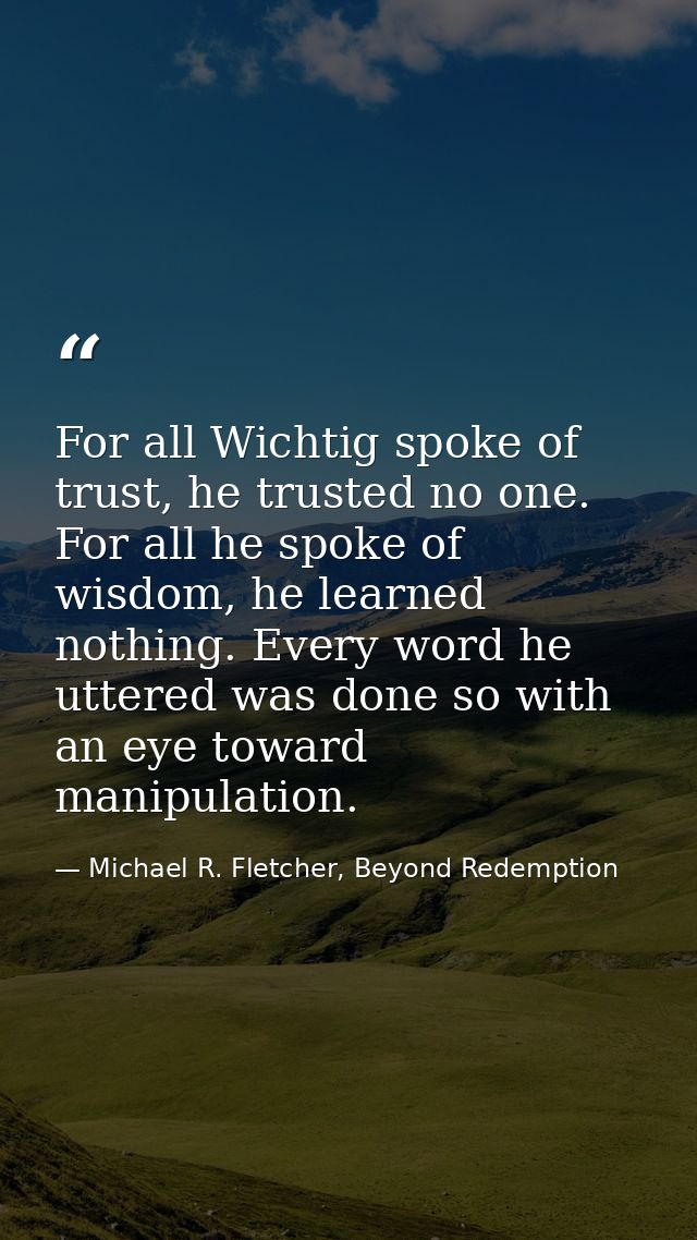 For all Wichtig spoke of trust, he trusted no one. For all he spoke of wisdom, he learned nothing. Every word he uttered — Michael R. Fletcher, Beyond Redemption