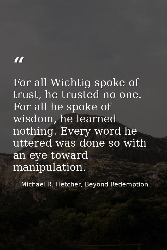 For all Wichtig spoke of trust, he trusted no one. For all he spoke of wisdom, he learned nothing. Every word he uttered — Michael R. Fletcher, Beyond Redemption