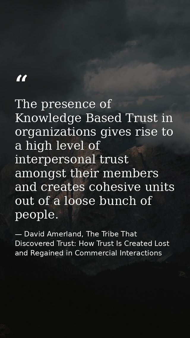 The presence of Knowledge Based Trust in organizations gives rise to a high level of interpersonal trust amongst their m — David Amerland, The Tribe That Discovered Trust: How Trust Is Created Lost and Regained in Commercial Interactions