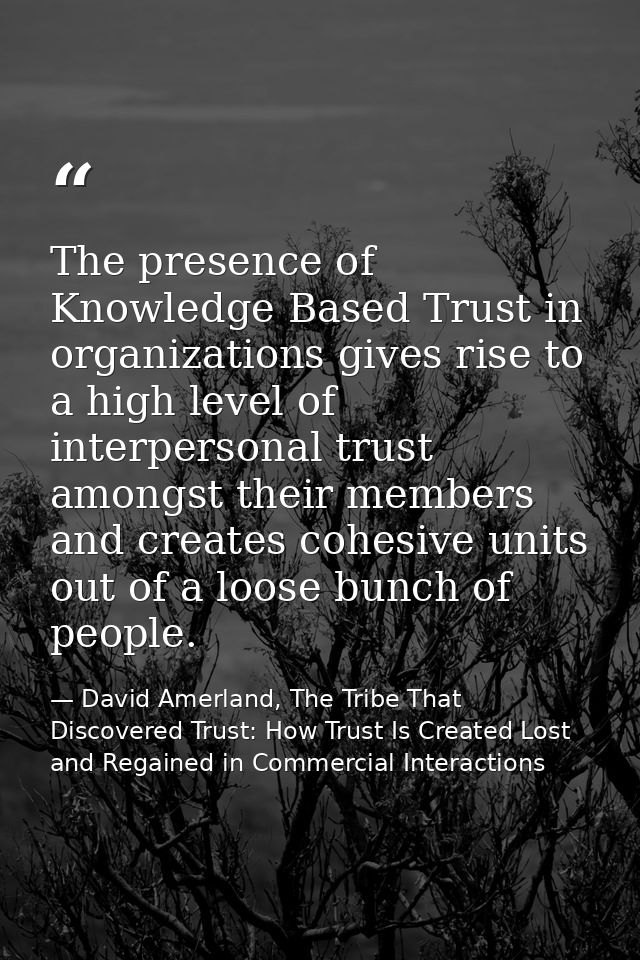The presence of Knowledge Based Trust in organizations gives rise to a high level of interpersonal trust amongst their m — David Amerland, The Tribe That Discovered Trust: How Trust Is Created Lost and Regained in Commercial Interactions