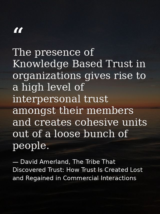 The presence of Knowledge Based Trust in organizations gives rise to a high level of interpersonal trust amongst their m — David Amerland, The Tribe That Discovered Trust: How Trust Is Created Lost and Regained in Commercial Interactions