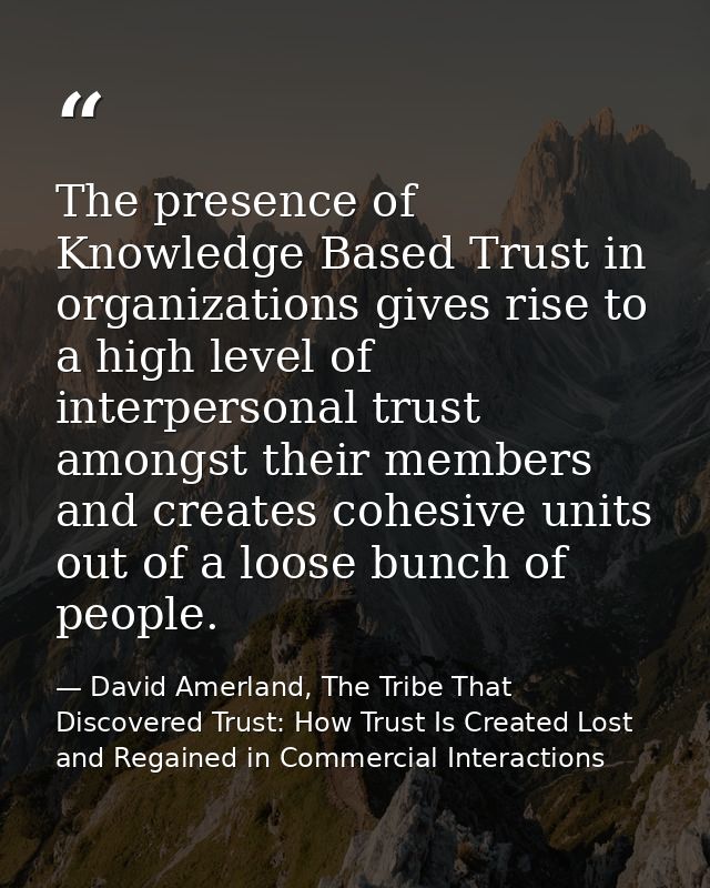 The presence of Knowledge Based Trust in organizations gives rise to a high level of interpersonal trust amongst their m — David Amerland, The Tribe That Discovered Trust: How Trust Is Created Lost and Regained in Commercial Interactions