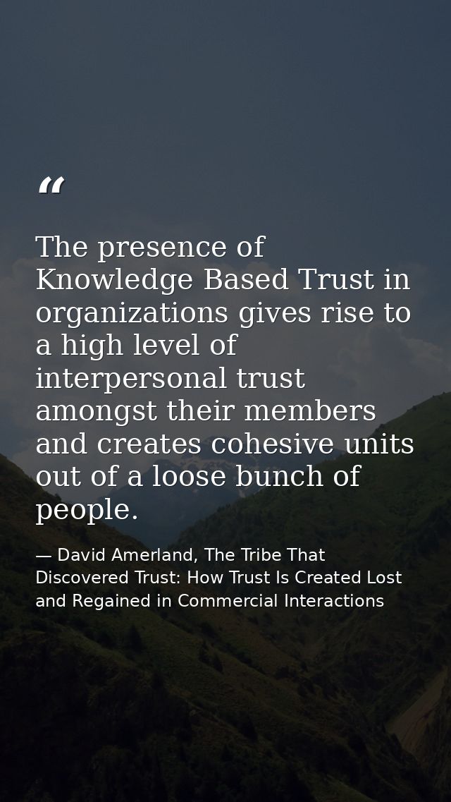The presence of Knowledge Based Trust in organizations gives rise to a high level of interpersonal trust amongst their m — David Amerland, The Tribe That Discovered Trust: How Trust Is Created Lost and Regained in Commercial Interactions