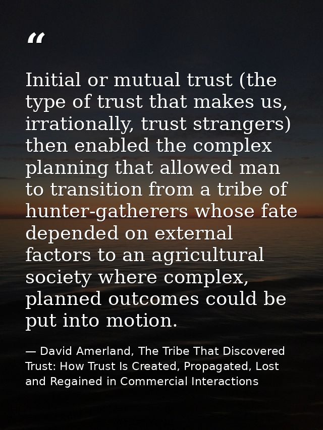 Initial or mutual trust (the type of trust that makes us, irrationally, trust strangers) then enabled the complex planni — David Amerland, The Tribe That Discovered Trust: How Trust Is Created, Propagated, Lost and Regained in Commercial Interactions
