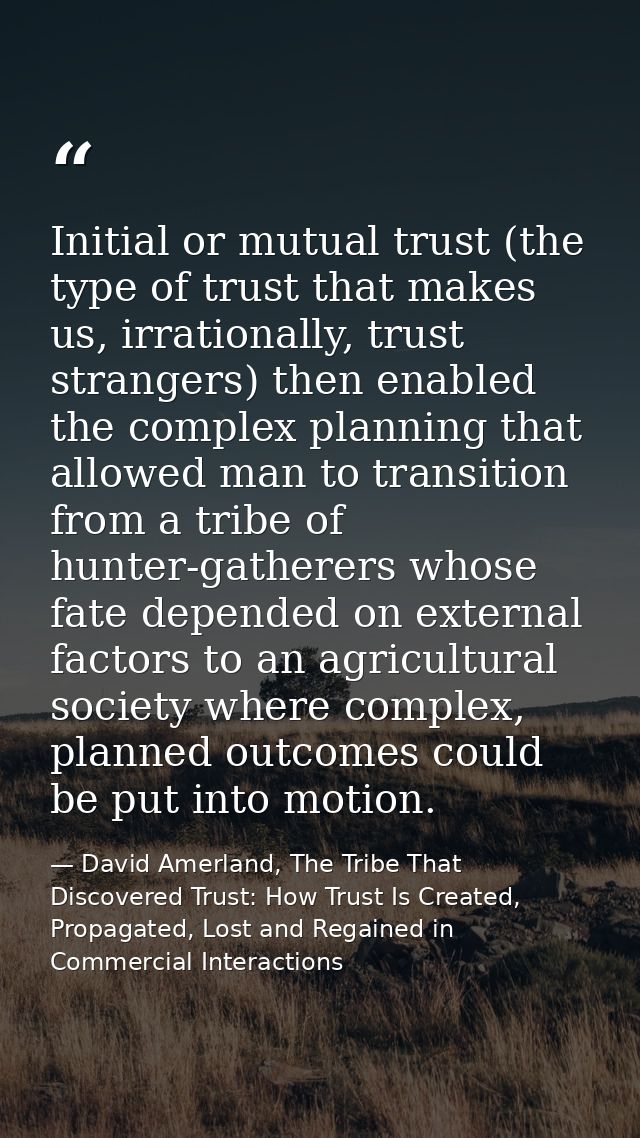 Initial or mutual trust (the type of trust that makes us, irrationally, trust strangers) then enabled the complex planni — David Amerland, The Tribe That Discovered Trust: How Trust Is Created, Propagated, Lost and Regained in Commercial Interactions