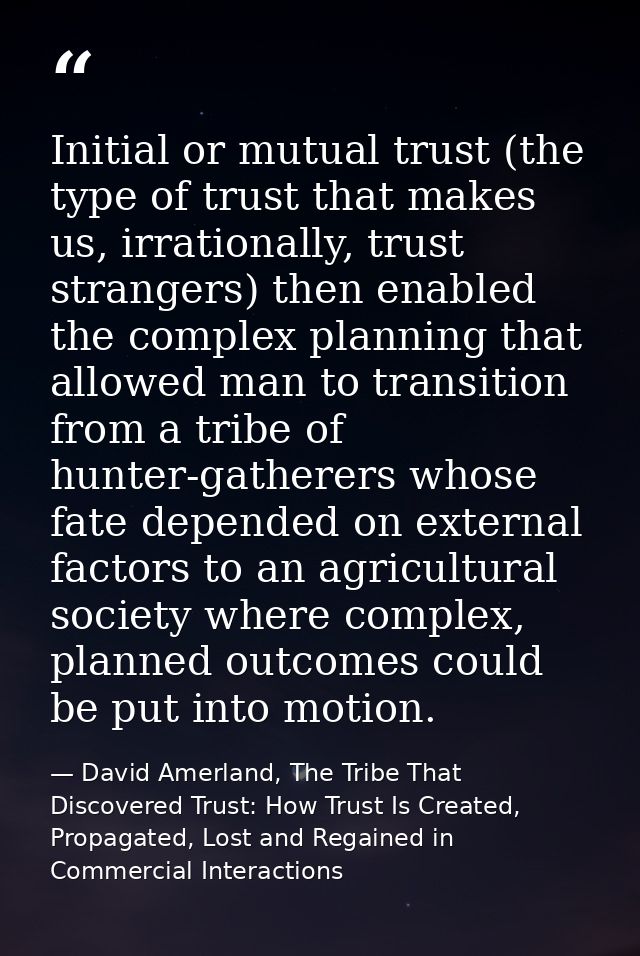 Initial or mutual trust (the type of trust that makes us, irrationally, trust strangers) then enabled the complex planni — David Amerland, The Tribe That Discovered Trust: How Trust Is Created, Propagated, Lost and Regained in Commercial Interactions