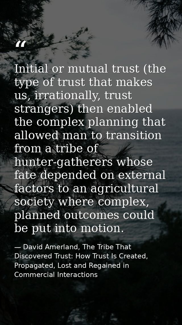 Initial or mutual trust (the type of trust that makes us, irrationally, trust strangers) then enabled the complex planni — David Amerland, The Tribe That Discovered Trust: How Trust Is Created, Propagated, Lost and Regained in Commercial Interactions