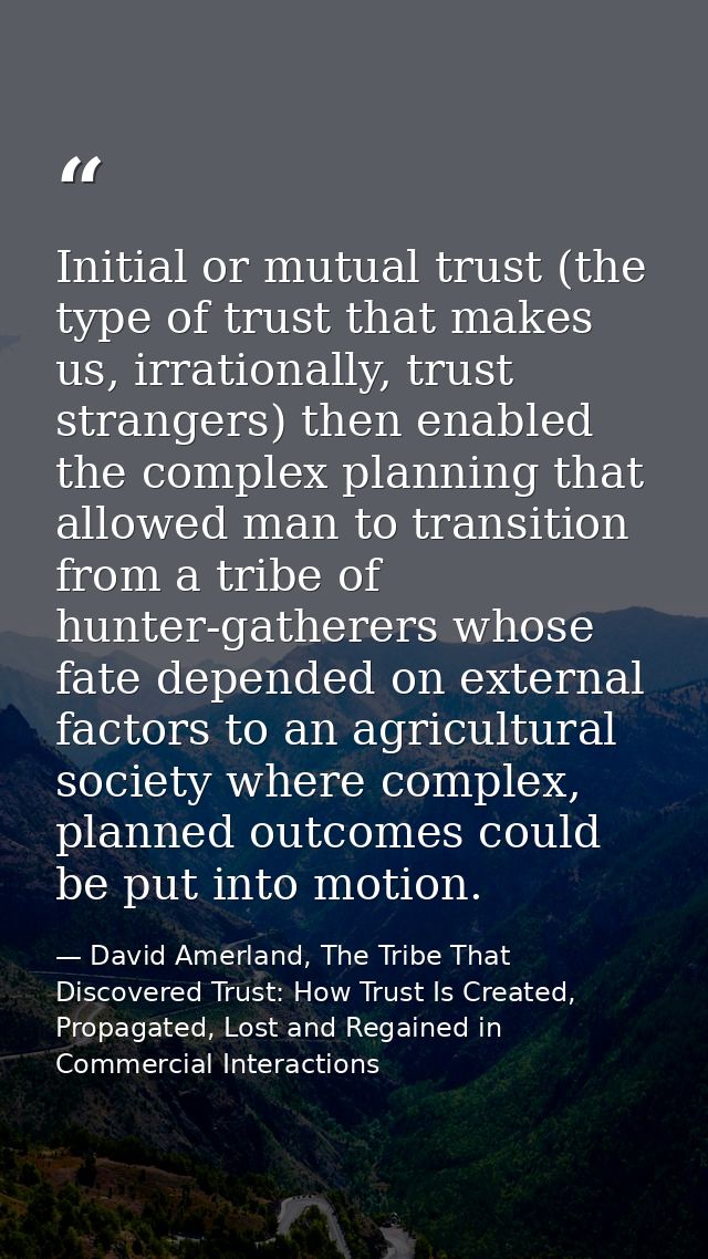Initial or mutual trust (the type of trust that makes us, irrationally, trust strangers) then enabled the complex planni — David Amerland, The Tribe That Discovered Trust: How Trust Is Created, Propagated, Lost and Regained in Commercial Interactions