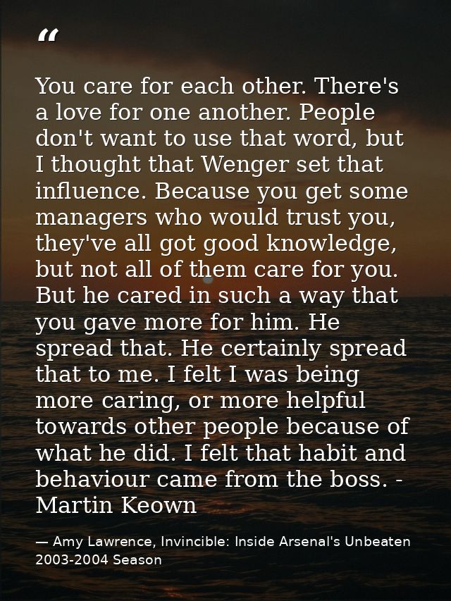 You care for each other. There's a love for one another. People don't want to use that word, but I thought that Wenger s — Amy Lawrence, Invincible: Inside Arsenal's Unbeaten 2003-2004 Season