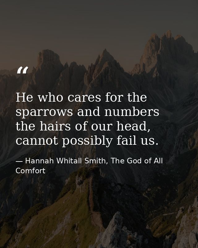 He who cares for the sparrows and numbers the hairs of our head, cannot possibly fail us. — Hannah Whitall Smith, The God of All Comfort