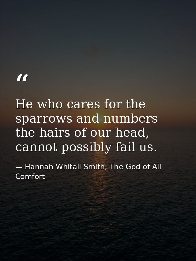 He who cares for the sparrows and numbers the hairs of our head, cannot possibly fail us. — Hannah Whitall Smith, The God of All Comfort