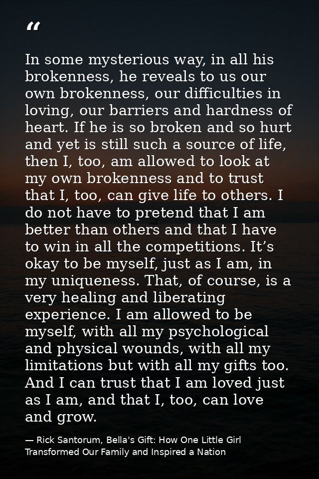 In some mysterious way, in all his brokenness, he reveals to us our own brokenness, our difficulties in loving, our barr — Rick Santorum, Bella's Gift: How One Little Girl Transformed Our Family and Inspired a Nation