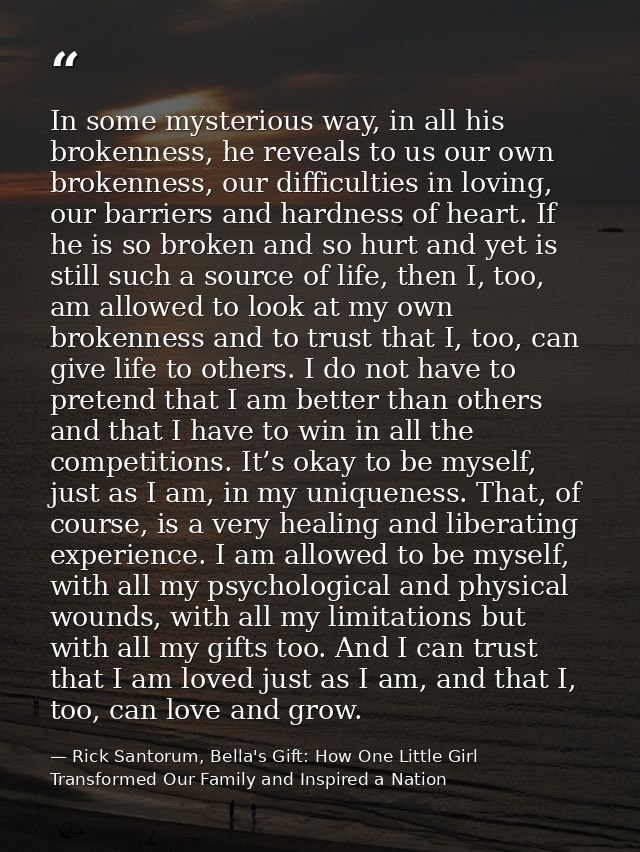 In some mysterious way, in all his brokenness, he reveals to us our own brokenness, our difficulties in loving, our barr — Rick Santorum, Bella's Gift: How One Little Girl Transformed Our Family and Inspired a Nation