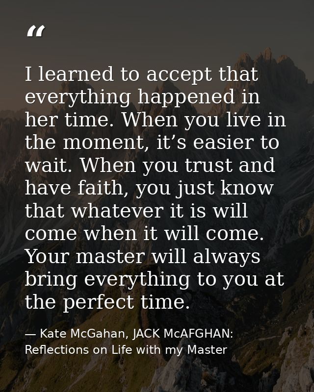 I learned to accept that everything happened in her time. When you live in the moment, it’s easier to wait. When you tru — Kate McGahan, JACK McAFGHAN: Reflections on Life with my Master