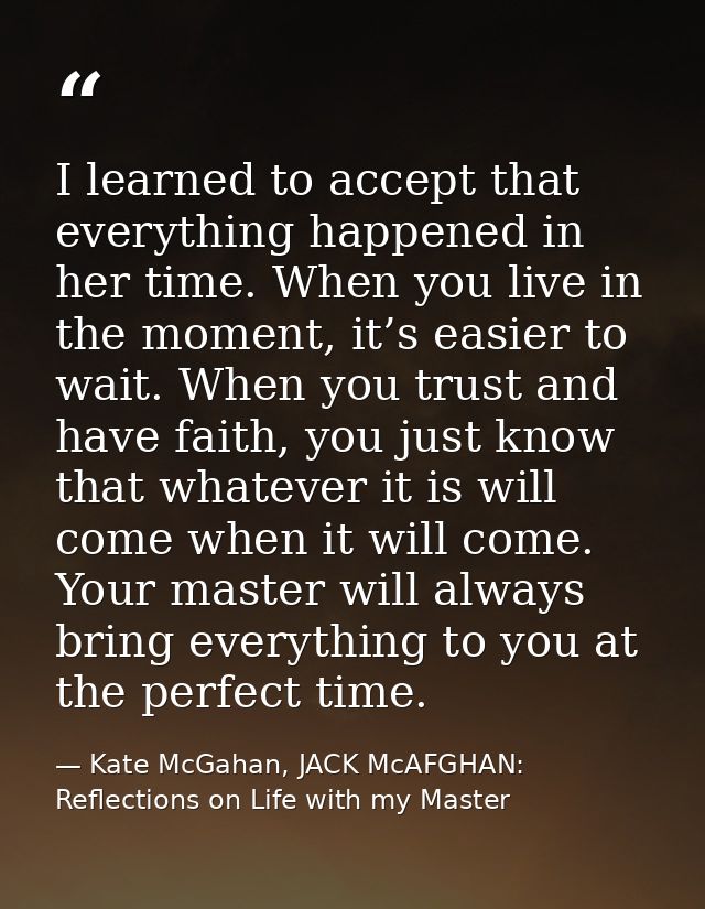 I learned to accept that everything happened in her time. When you live in the moment, it’s easier to wait. When you tru — Kate McGahan, JACK McAFGHAN: Reflections on Life with my Master