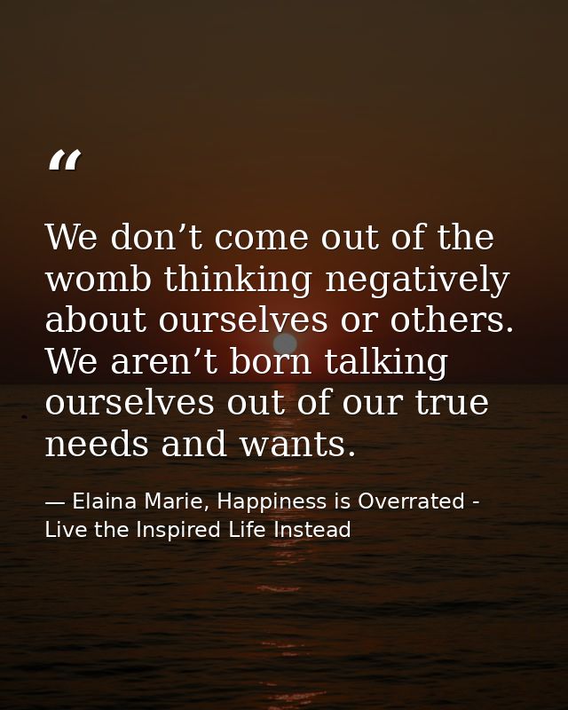 We don’t come out of the womb thinking negatively about ourselves or others. We aren’t born talking ourselves out of our — Elaina Marie, Happiness is Overrated - Live the Inspired Life Instead