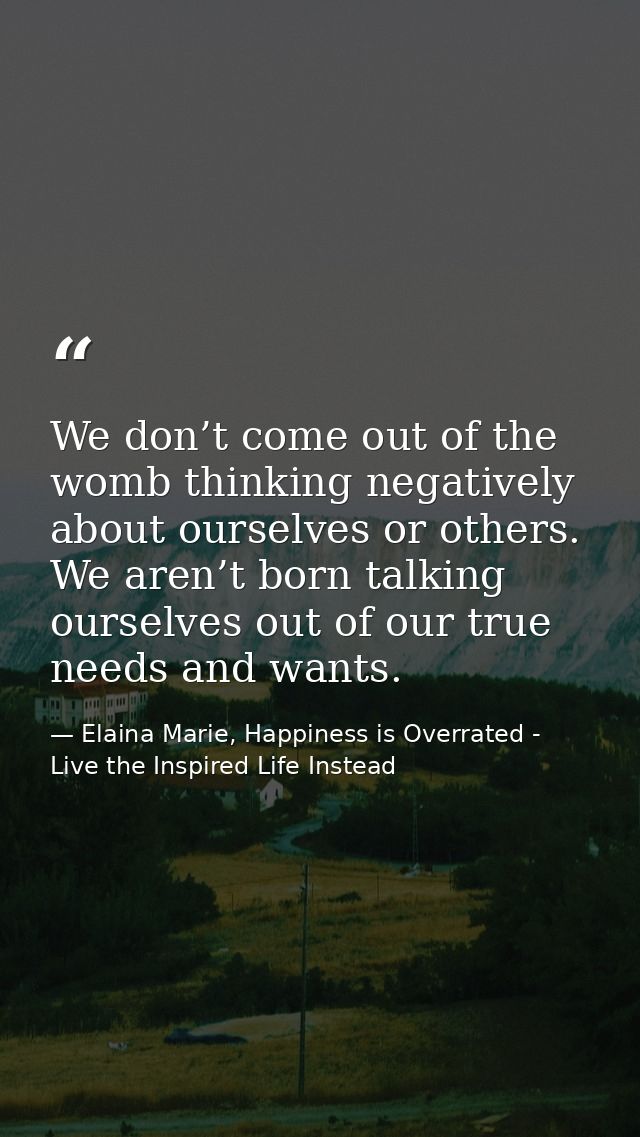 We don’t come out of the womb thinking negatively about ourselves or others. We aren’t born talking ourselves out of our — Elaina Marie, Happiness is Overrated - Live the Inspired Life Instead