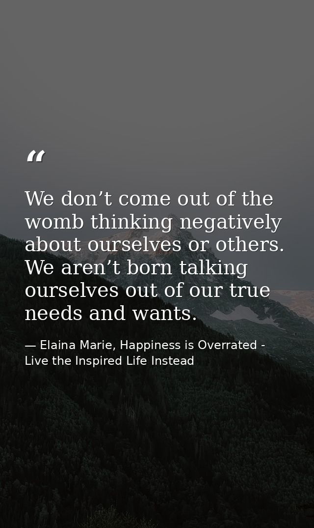 We don’t come out of the womb thinking negatively about ourselves or others. We aren’t born talking ourselves out of our — Elaina Marie, Happiness is Overrated - Live the Inspired Life Instead