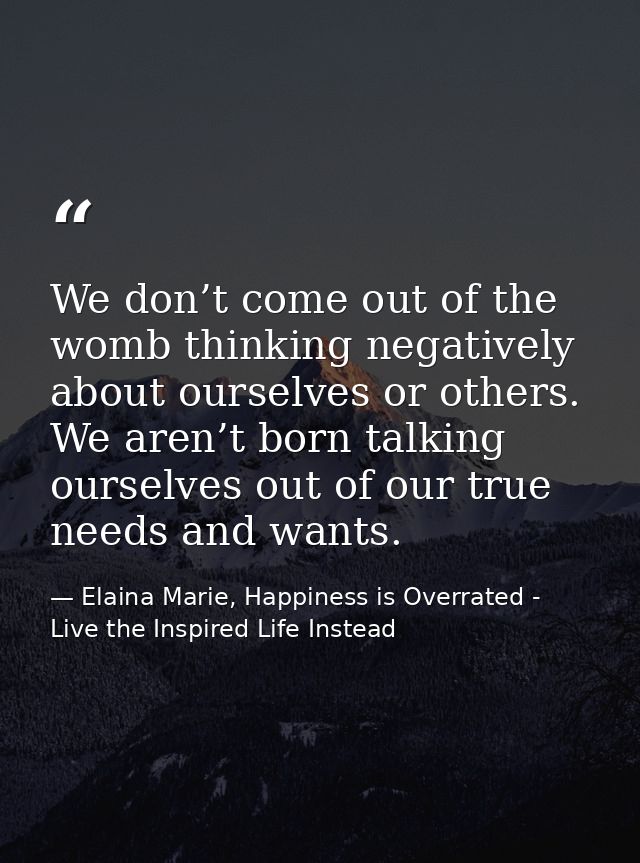 We don’t come out of the womb thinking negatively about ourselves or others. We aren’t born talking ourselves out of our — Elaina Marie, Happiness is Overrated - Live the Inspired Life Instead