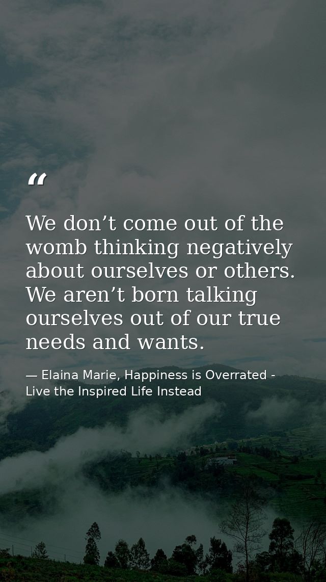 We don’t come out of the womb thinking negatively about ourselves or others. We aren’t born talking ourselves out of our — Elaina Marie, Happiness is Overrated - Live the Inspired Life Instead