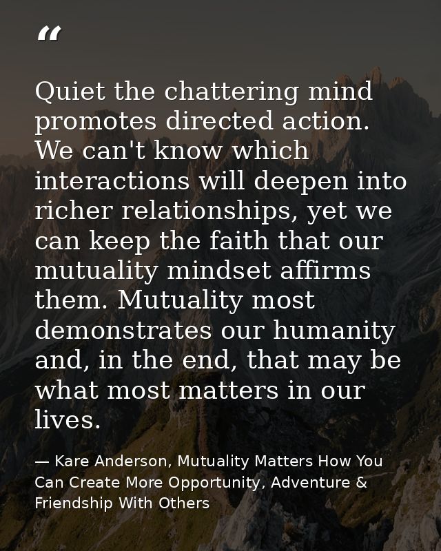 Quiet the chattering mind promotes directed action. We can't know which interactions will deepen into richer relationshi — Kare Anderson, Mutuality Matters How You Can Create More Opportunity, Adventure & Friendship With Others