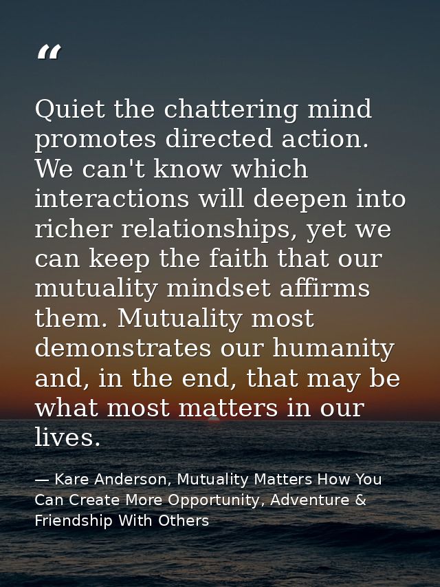 Quiet the chattering mind promotes directed action. We can't know which interactions will deepen into richer relationshi — Kare Anderson, Mutuality Matters How You Can Create More Opportunity, Adventure & Friendship With Others