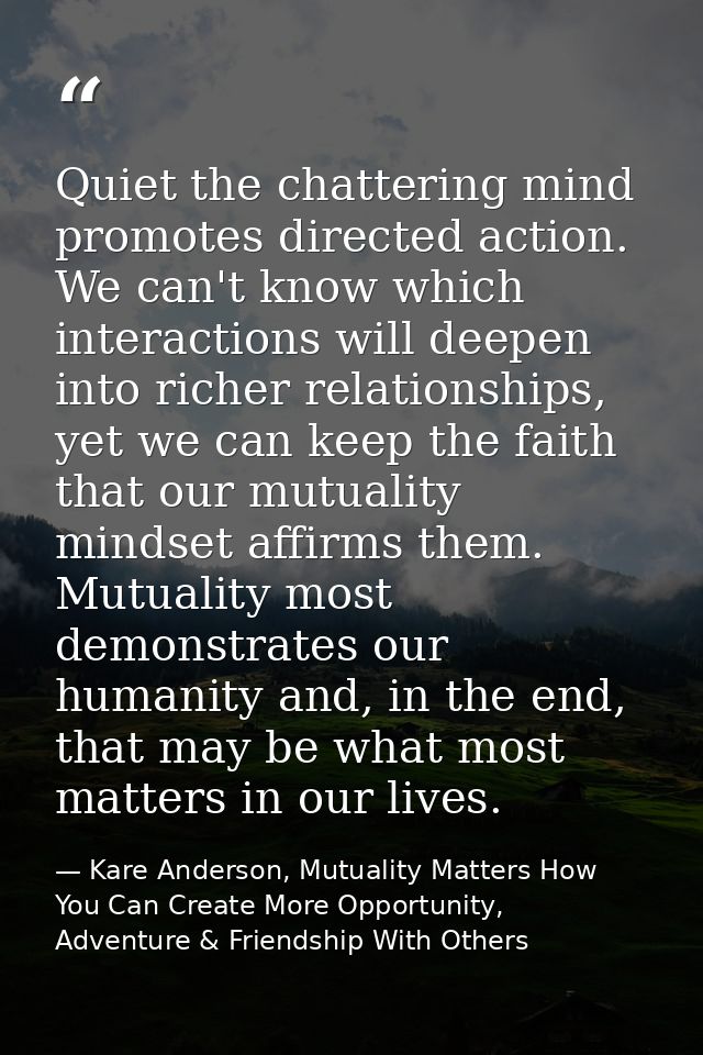 Quiet the chattering mind promotes directed action. We can't know which interactions will deepen into richer relationshi — Kare Anderson, Mutuality Matters How You Can Create More Opportunity, Adventure & Friendship With Others