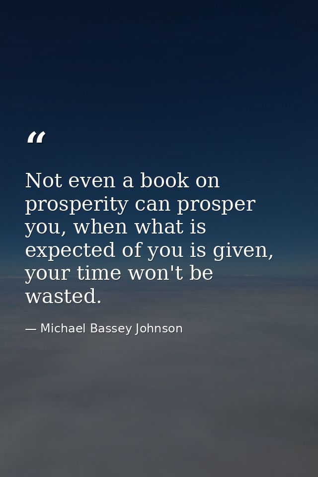Not even a book on prosperity can prosper you, when what is expected of you is given, your time won't be wasted. — Michael Bassey Johnson