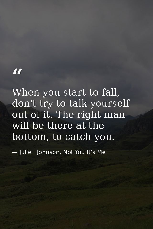 When you start to fall, don't try to talk yourself out of it. The right man will be there at the bottom, to catch you. — Julie   Johnson, Not You It's Me
