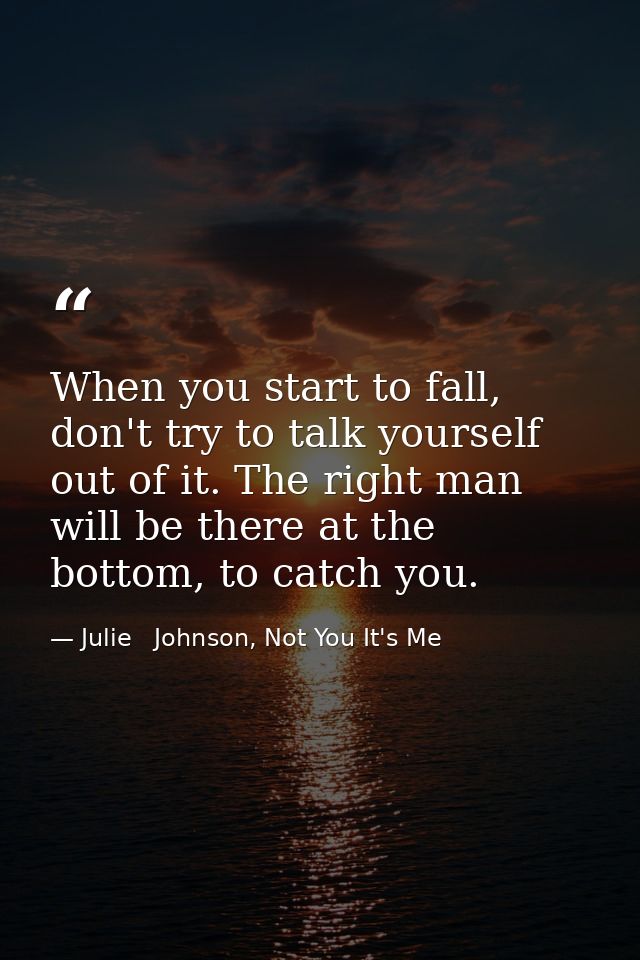 When you start to fall, don't try to talk yourself out of it. The right man will be there at the bottom, to catch you. — Julie   Johnson, Not You It's Me