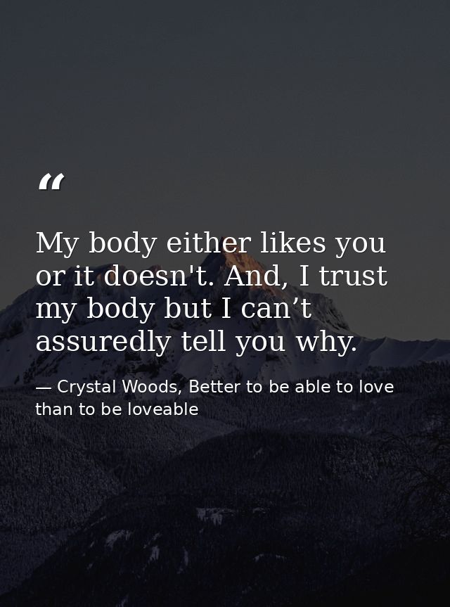 My body either likes you or it doesn't. And, I trust my body but I can’t assuredly tell you why. — Crystal Woods, Better to be able to love than to be loveable