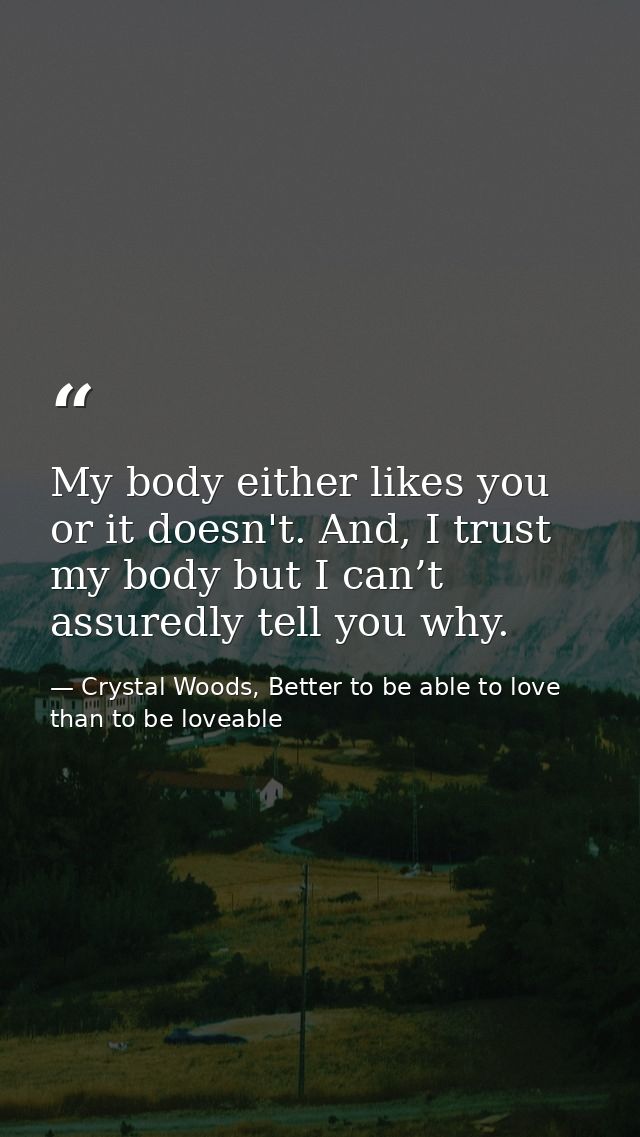 My body either likes you or it doesn't. And, I trust my body but I can’t assuredly tell you why. — Crystal Woods, Better to be able to love than to be loveable