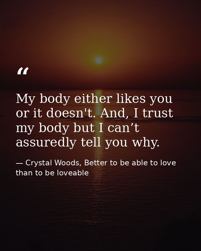 My body either likes you or it doesn't. And, I trust my body but I can’t assuredly tell you why. — Crystal Woods, Better to be able to love than to be loveable