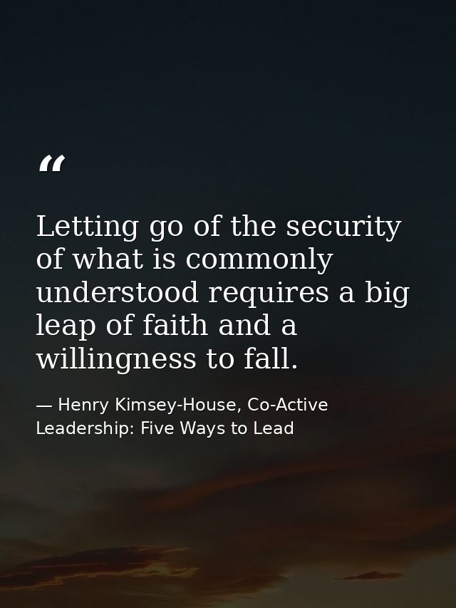 Letting go of the security of what is commonly understood requires a big leap of faith and a willingness to fall. — Henry Kimsey-House, Co-Active Leadership: Five Ways to Lead