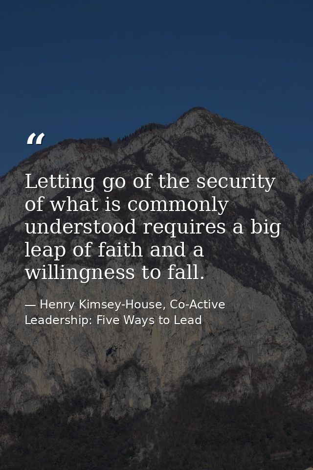 Letting go of the security of what is commonly understood requires a big leap of faith and a willingness to fall. — Henry Kimsey-House, Co-Active Leadership: Five Ways to Lead