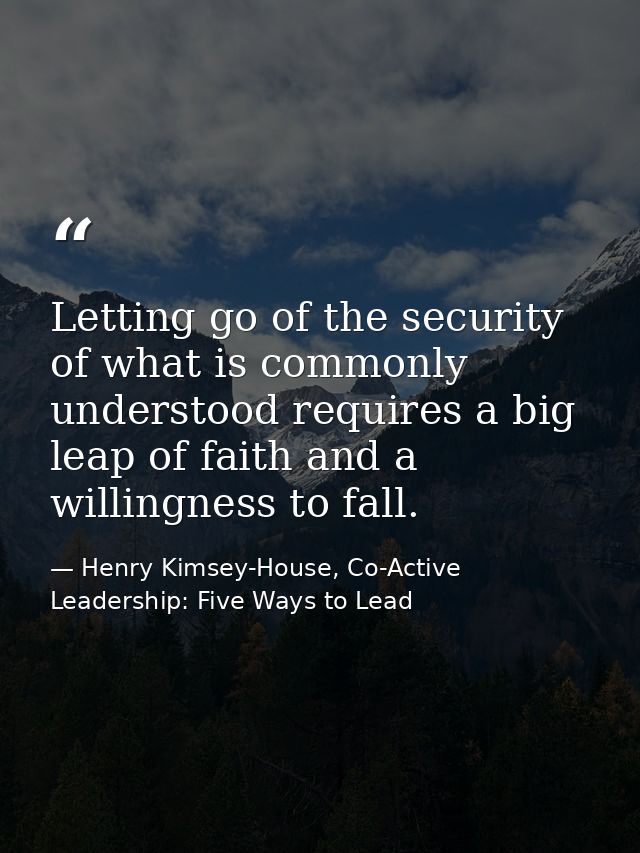 Letting go of the security of what is commonly understood requires a big leap of faith and a willingness to fall. — Henry Kimsey-House, Co-Active Leadership: Five Ways to Lead