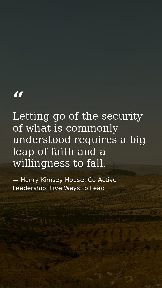 Letting go of the security of what is commonly understood requires a big leap of faith and a willingness to fall. — Henry Kimsey-House, Co-Active Leadership: Five Ways to Lead